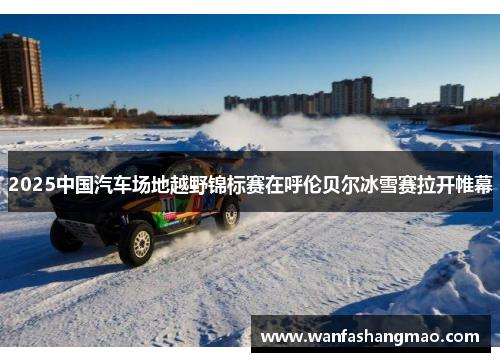 2025中国汽车场地越野锦标赛在呼伦贝尔冰雪赛拉开帷幕
