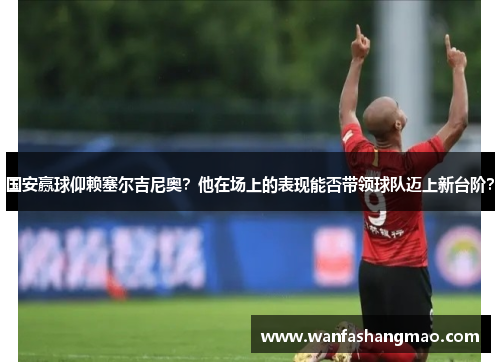 国安赢球仰赖塞尔吉尼奥？他在场上的表现能否带领球队迈上新台阶？