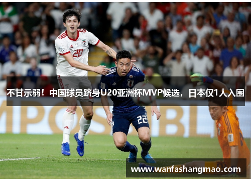 不甘示弱！中国球员跻身U20亚洲杯MVP候选，日本仅1人入围